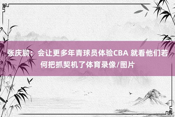 张庆鹏:会让更多年青球员体验CBA 就看他们若何把抓契机了体育录像/图片