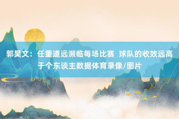 郭昊文:任重道远濒临每场比赛 球队的收效远高于个东谈主数据体育录像/图片