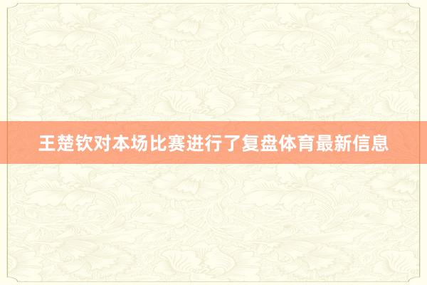 王楚钦对本场比赛进行了复盘体育最新信息