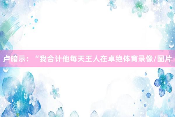 卢暗示：“我合计他每天王人在卓绝体育录像/图片