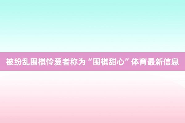 被纷乱围棋怜爱者称为“围棋甜心”体育最新信息