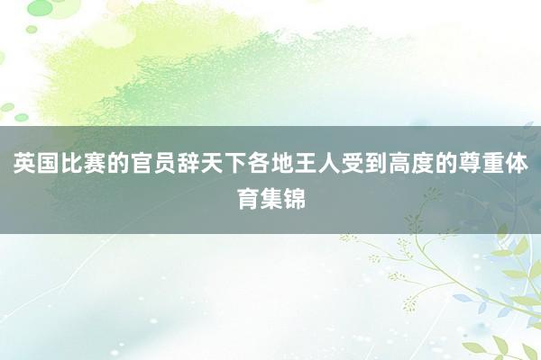 英国比赛的官员辞天下各地王人受到高度的尊重体育集锦