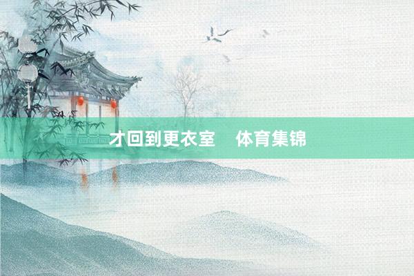 才回到更衣室    体育集锦