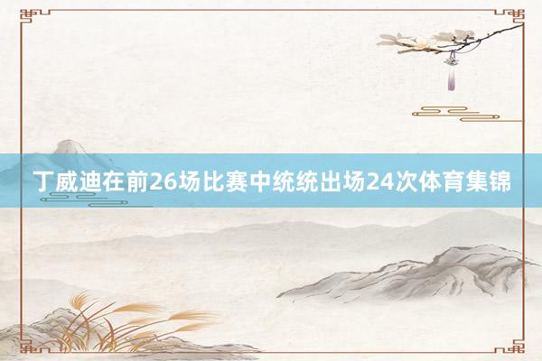 丁威迪在前26场比赛中统统出场24次体育集锦