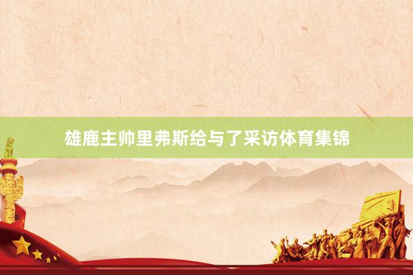 雄鹿主帅里弗斯给与了采访体育集锦