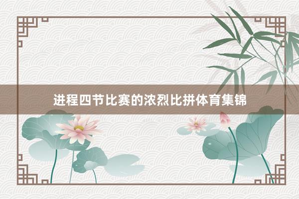 进程四节比赛的浓烈比拼体育集锦