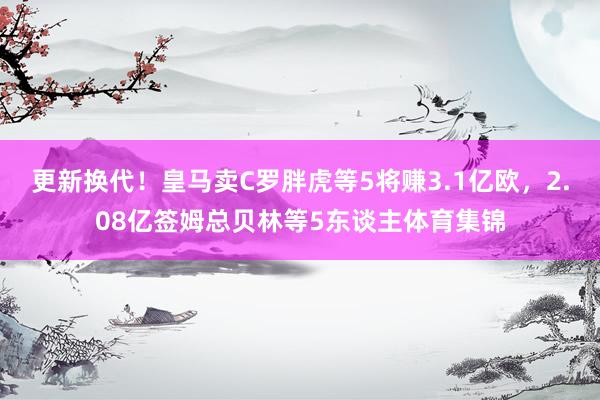 更新换代！皇马卖C罗胖虎等5将赚3.1亿欧，2.08亿签姆总贝林等5东谈主体育集锦