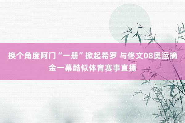 换个角度阿门“一册”掀起希罗 与佟文08奥运摘金一幕酷似体育赛事直播