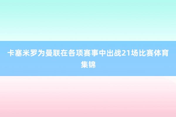 卡塞米罗为曼联在各项赛事中出战21场比赛体育集锦