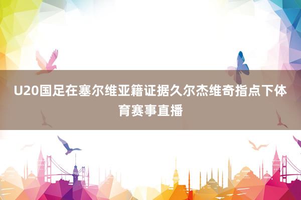 U20国足在塞尔维亚籍证据久尔杰维奇指点下体育赛事直播