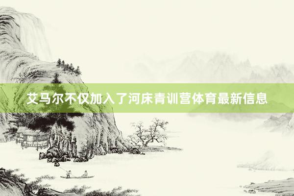 艾马尔不仅加入了河床青训营体育最新信息