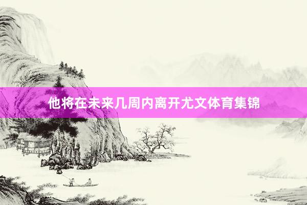 他将在未来几周内离开尤文体育集锦