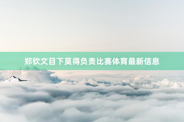 郑钦文目下莫得负责比赛体育最新信息