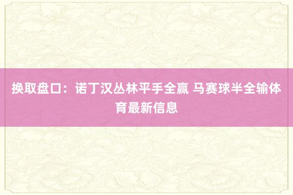 换取盘口：诺丁汉丛林平手全赢 马赛球半全输体育最新信息