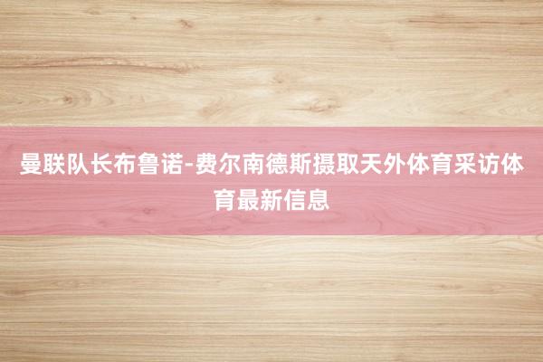 曼联队长布鲁诺-费尔南德斯摄取天外体育采访体育最新信息