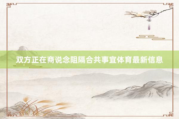 双方正在商说念阻隔合共事宜体育最新信息