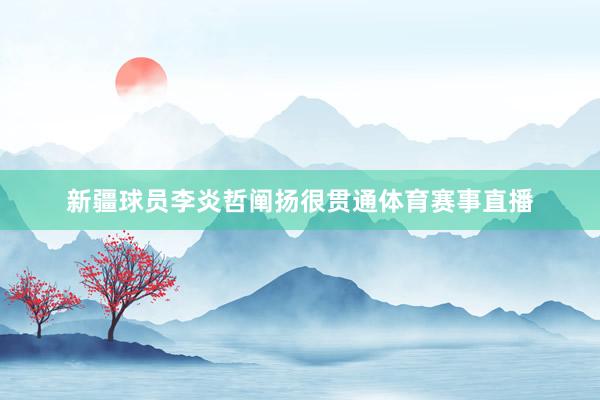 新疆球员李炎哲阐扬很贯通体育赛事直播