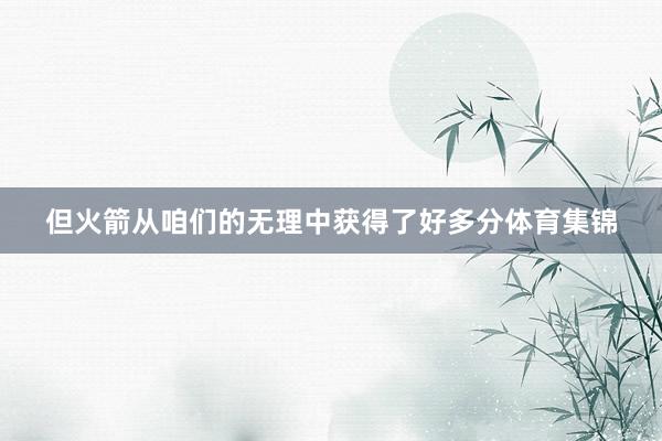 但火箭从咱们的无理中获得了好多分体育集锦