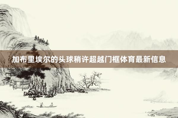 加布里埃尔的头球稍许超越门框体育最新信息