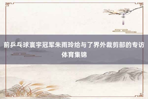 前乒乓球寰宇冠军朱雨玲给与了界外裁剪部的专访体育集锦