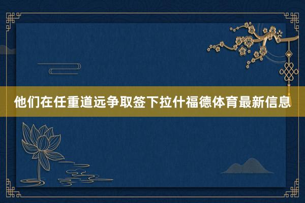 他们在任重道远争取签下拉什福德体育最新信息