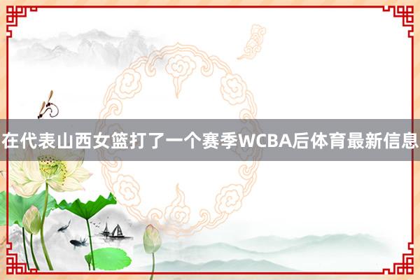 在代表山西女篮打了一个赛季WCBA后体育最新信息