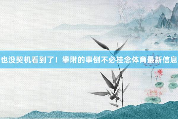 也没契机看到了！攀附的事倒不必挂念体育最新信息