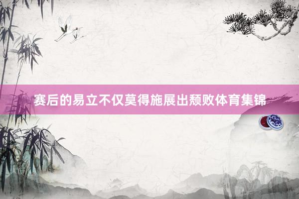 赛后的易立不仅莫得施展出颓败体育集锦