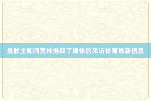 曼联主帅阿莫林摄取了媒体的采访体育最新信息