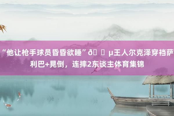 “他让枪手球员昏昏欲睡”😵王人尔克泽穿裆萨利巴+晃倒，连摔2东谈主体育集锦