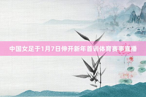 中国女足于1月7日伸开新年首训体育赛事直播