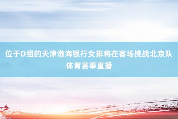 位于D组的天津渤海银行女排将在客场挑战北京队体育赛事直播