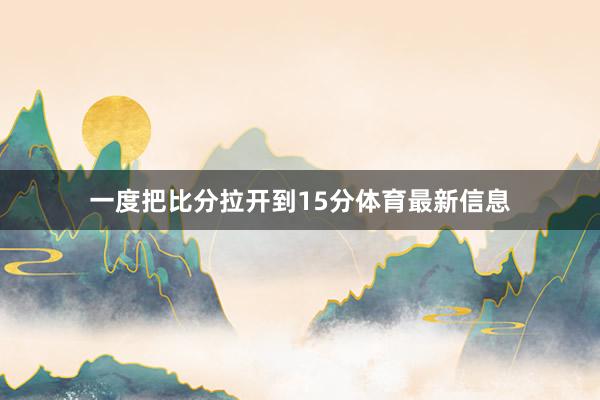 一度把比分拉开到15分体育最新信息