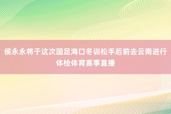 侯永永将于这次国足海口冬训松手后前去云南进行体检体育赛事直播