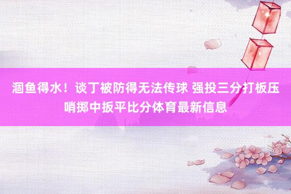 涸鱼得水!谈丁被防得无法传球 强投三分打板压哨掷中扳平比分体育最新信息