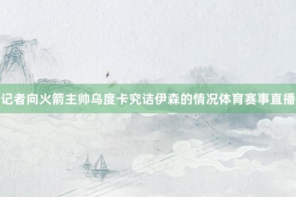 记者向火箭主帅乌度卡究诘伊森的情况体育赛事直播