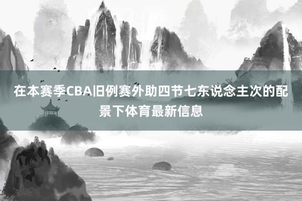 在本赛季CBA旧例赛外助四节七东说念主次的配景下体育最新信息