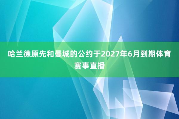 哈兰德原先和曼城的公约于2027年6月到期体育赛事直播