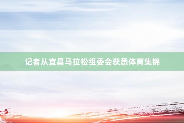 记者从宜昌马拉松组委会获悉体育集锦
