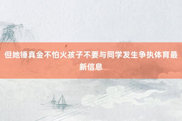 但她锤真金不怕火孩子不要与同学发生争执体育最新信息
