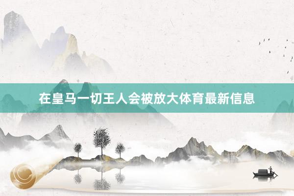 在皇马一切王人会被放大体育最新信息