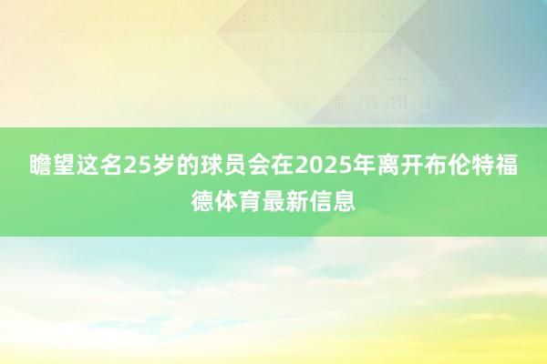 瞻望这名25岁的球员会在2025年离开布伦特福德体育最新信息