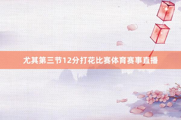 尤其第三节12分打花比赛体育赛事直播