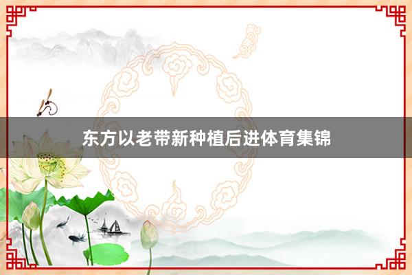 东方以老带新种植后进体育集锦