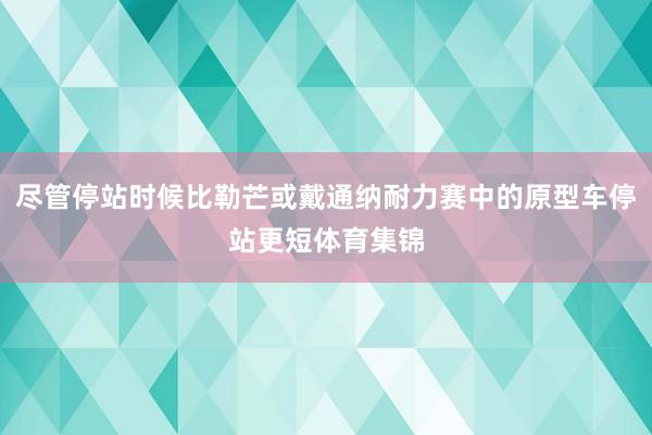 尽管停站时候比勒芒或戴通纳耐力赛中的原型车停站更短体育集锦