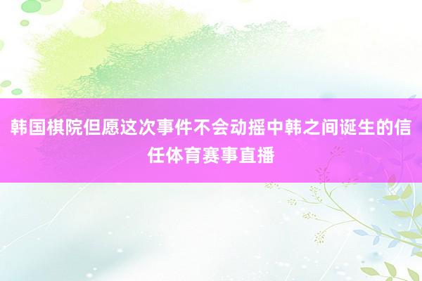 韩国棋院但愿这次事件不会动摇中韩之间诞生的信任体育赛事直播