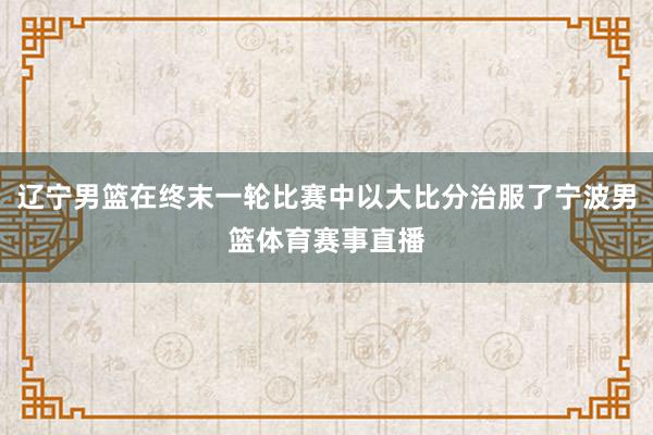 辽宁男篮在终末一轮比赛中以大比分治服了宁波男篮体育赛事直播