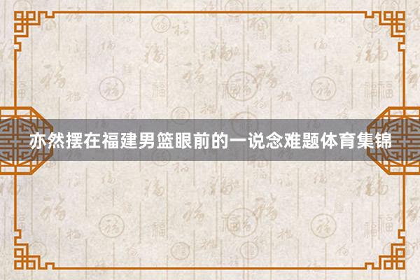 亦然摆在福建男篮眼前的一说念难题体育集锦