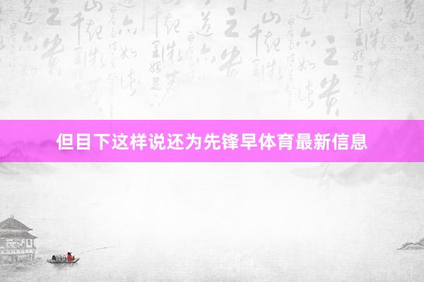 但目下这样说还为先锋早体育最新信息