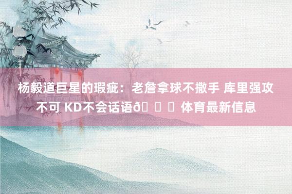 杨毅道巨星的瑕疵:老詹拿球不撒手 库里强攻不可 KD不会话语😆体育最新信息